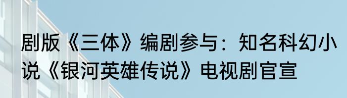 剧版《三体》编剧参与：知名科幻小说《银河英雄传说》电视剧官宣