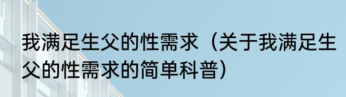 我满足生父的性需求（关于我满足生父的性需求的简单科普）