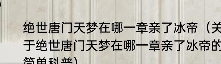 绝世唐门天梦在哪一章亲了冰帝（关于绝世唐门天梦在哪一章亲了冰帝的简单科普）