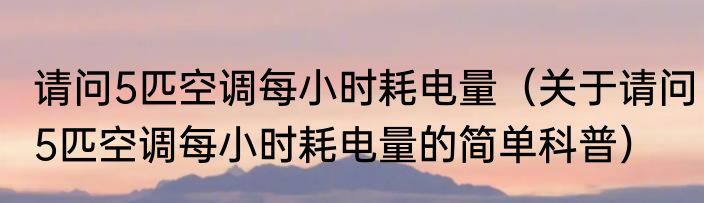 请问5匹空调每小时耗电量（关于请问5匹空调每小时耗电量的简单科普）