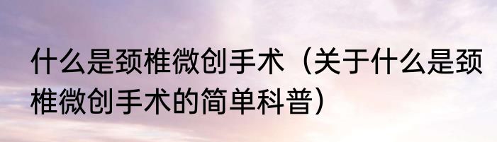 什么是颈椎微创手术（关于什么是颈椎微创手术的简单科普）