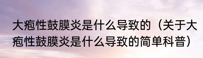 大疱性鼓膜炎是什么导致的（关于大疱性鼓膜炎是什么导致的简单科普）