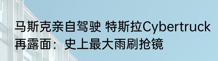 马斯克亲自驾驶 特斯拉Cybertruck再露面：史上最大雨刷抢镜