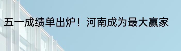 五一成绩单出炉！河南成为最大赢家