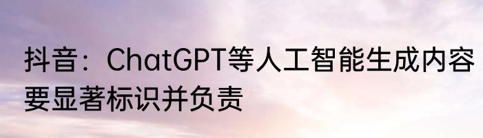抖音：ChatGPT等人工智能生成内容要显著标识并负责