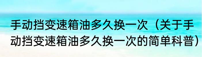 手动挡变速箱油多久换一次（关于手动挡变速箱油多久换一次的简单科普）