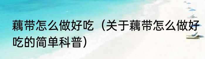 藕带怎么做好吃（关于藕带怎么做好吃的简单科普）