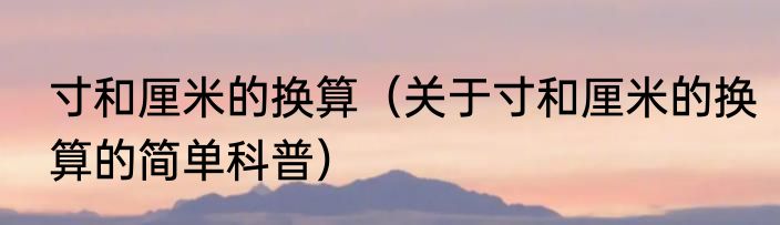 寸和厘米的换算（关于寸和厘米的换算的简单科普）