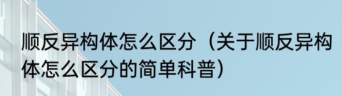 顺反异构体怎么区分（关于顺反异构体怎么区分的简单科普）