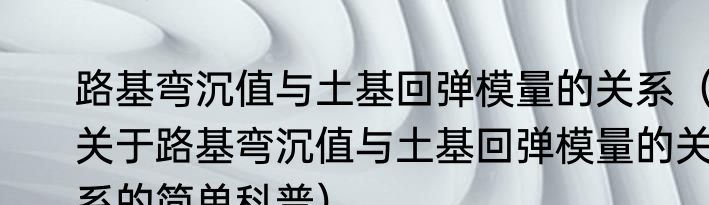 路基弯沉值与土基回弹模量的关系（关于路基弯沉值与土基回弹模量的关系的简单科普）