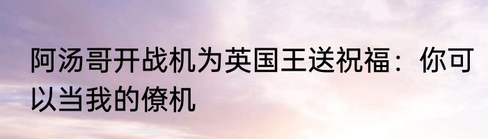 阿汤哥开战机为英国王送祝福：你可以当我的僚机