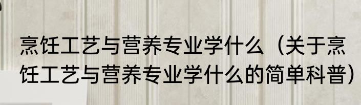 烹饪工艺与营养专业学什么（关于烹饪工艺与营养专业学什么的简单科普）
