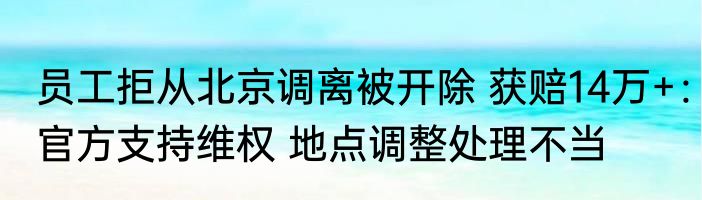 员工拒从北京调离被开除 获赔14万+：官方支持维权 地点调整处理不当
