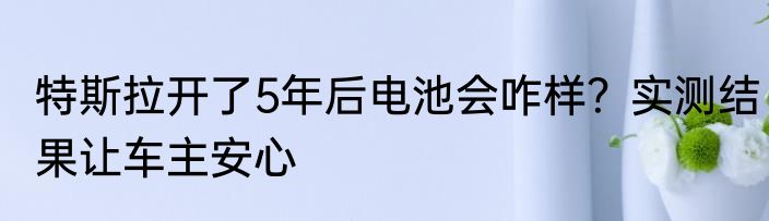 特斯拉开了5年后电池会咋样？实测结果让车主安心