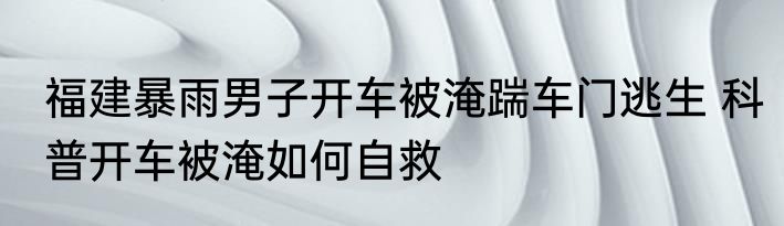 福建暴雨男子开车被淹踹车门逃生 科普开车被淹如何自救