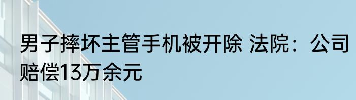 男子摔坏主管手机被开除 法院：公司赔偿13万余元