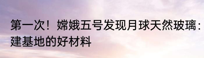 第一次！嫦娥五号发现月球天然玻璃：建基地的好材料