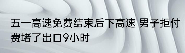 五一高速免费结束后下高速 男子拒付费堵了出口9小时