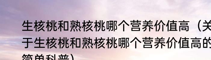 生核桃和熟核桃哪个营养价值高（关于生核桃和熟核桃哪个营养价值高的简单科普）