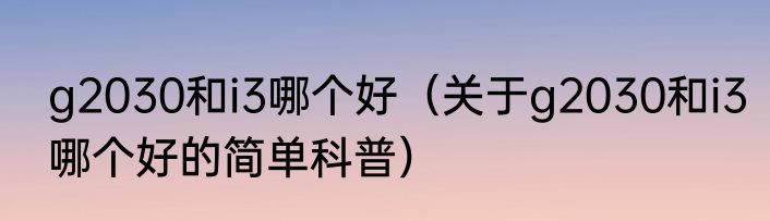 g2030和i3哪个好（关于g2030和i3哪个好的简单科普）