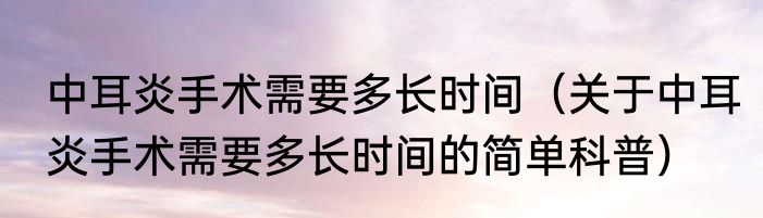 中耳炎手术需要多长时间（关于中耳炎手术需要多长时间的简单科普）