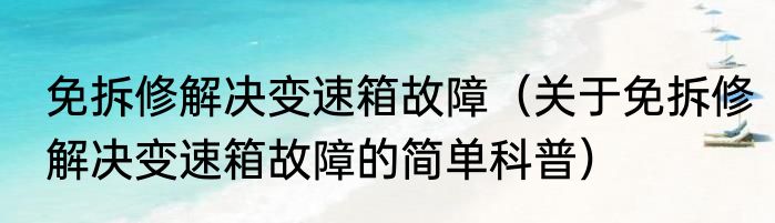 免拆修解决变速箱故障（关于免拆修解决变速箱故障的简单科普）