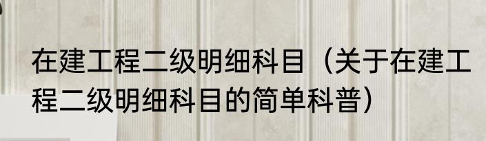 在建工程二级明细科目（关于在建工程二级明细科目的简单科普）
