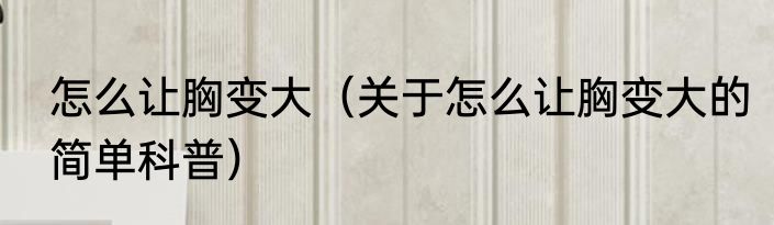 怎么让胸变大（关于怎么让胸变大的简单科普）