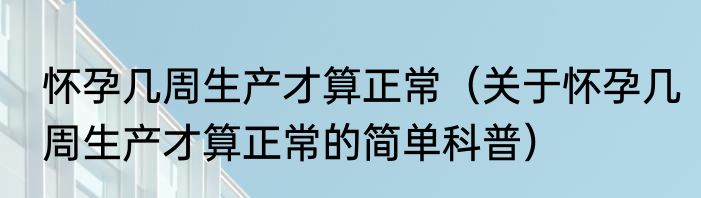 怀孕几周生产才算正常（关于怀孕几周生产才算正常的简单科普）