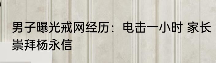 男子曝光戒网经历：电击一小时 家长崇拜杨永信