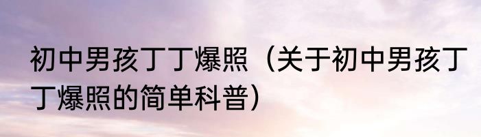 初中男孩丁丁爆照（关于初中男孩丁丁爆照的简单科普）