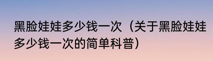 黑脸娃娃多少钱一次（关于黑脸娃娃多少钱一次的简单科普）