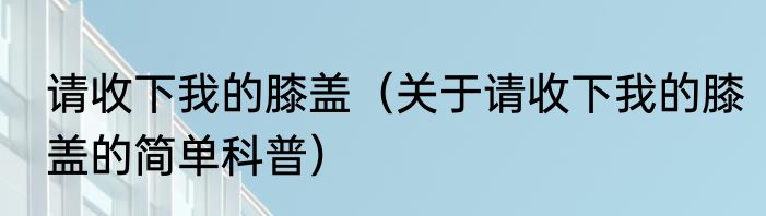 请收下我的膝盖（关于请收下我的膝盖的简单科普）