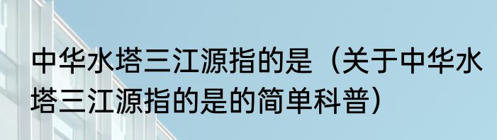 中华水塔三江源指的是（关于中华水塔三江源指的是的简单科普）