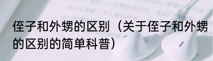 侄子和外甥的区别（关于侄子和外甥的区别的简单科普）