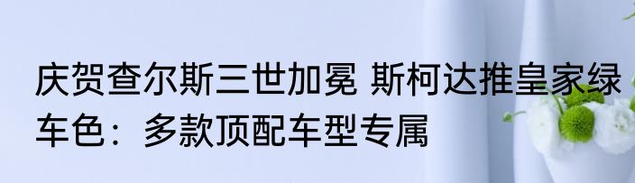 庆贺查尔斯三世加冕 斯柯达推皇家绿车色：多款顶配车型专属