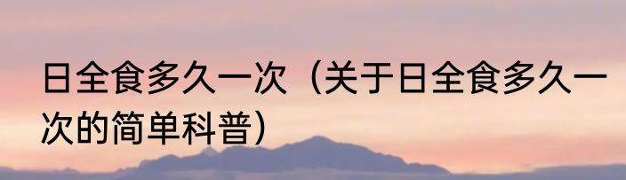 日全食多久一次（关于日全食多久一次的简单科普）