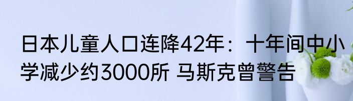 日本儿童人口连降42年：十年间中小学减少约3000所 马斯克曾警告