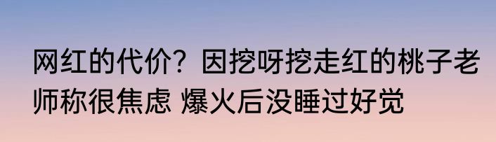 网红的代价？因挖呀挖走红的桃子老师称很焦虑 爆火后没睡过好觉