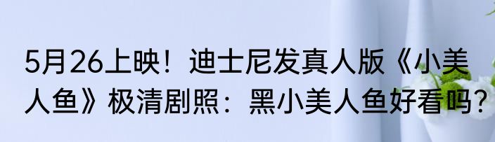 5月26上映！迪士尼发真人版《小美人鱼》极清剧照：黑小美人鱼好看吗？
