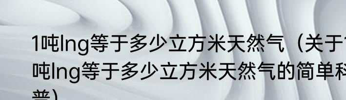 1吨lng等于多少立方米天然气（关于1吨lng等于多少立方米天然气的简单科普）