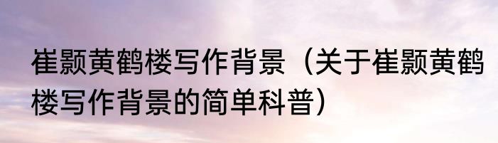 崔颢黄鹤楼写作背景（关于崔颢黄鹤楼写作背景的简单科普）