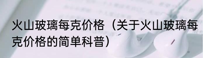 火山玻璃每克价格（关于火山玻璃每克价格的简单科普）