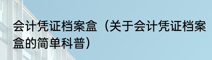会计凭证档案盒（关于会计凭证档案盒的简单科普）