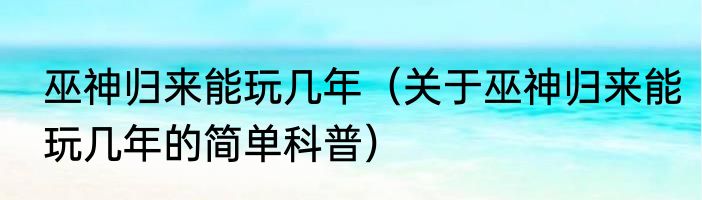 巫神归来能玩几年（关于巫神归来能玩几年的简单科普）