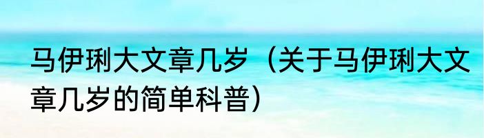 马伊琍大文章几岁（关于马伊琍大文章几岁的简单科普）