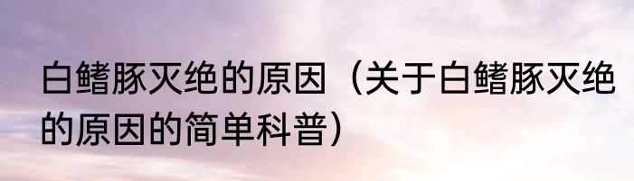 白鳍豚灭绝的原因（关于白鳍豚灭绝的原因的简单科普）