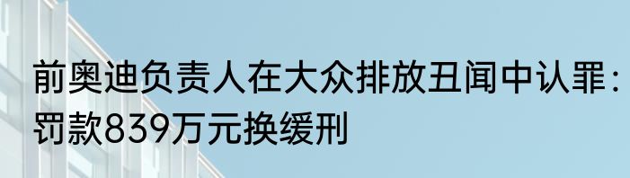前奥迪负责人在大众排放丑闻中认罪：罚款839万元换缓刑