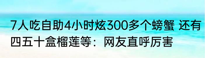 7人吃自助4小时炫300多个螃蟹 还有四五十盒榴莲等：网友直呼厉害