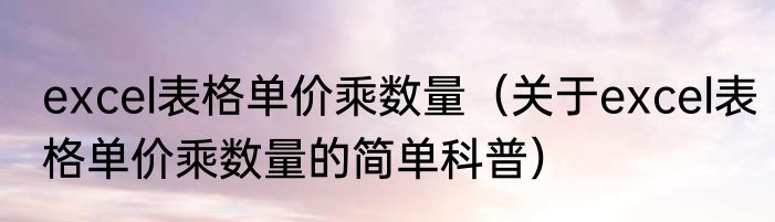excel表格单价乘数量（关于excel表格单价乘数量的简单科普）